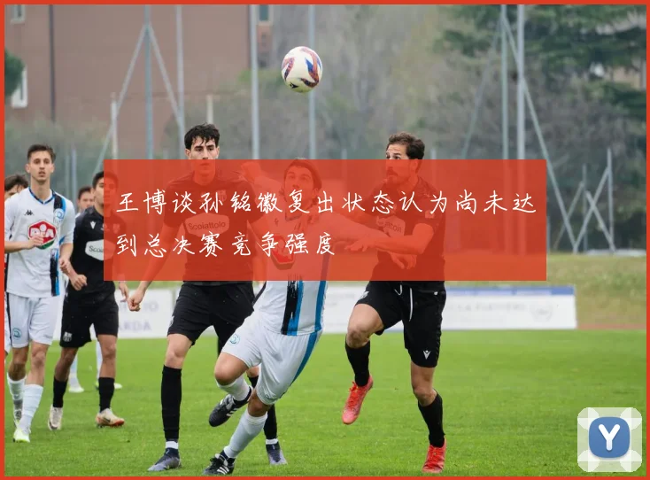 王博谈孙铭徽复出状态认为尚未达到总决赛竞争强度