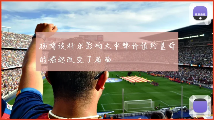 杨鸣谈科尔影响大中锋价值约基奇的崛起改变了局面