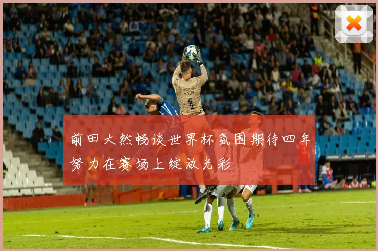 前田大然畅谈世界杯氛围期待四年努力在赛场上绽放光彩