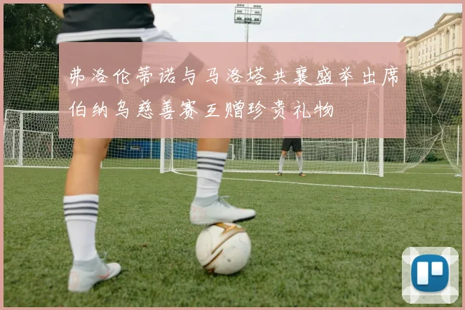 弗洛伦蒂诺与马洛塔共襄盛举出席伯纳乌慈善赛互赠珍贵礼物
