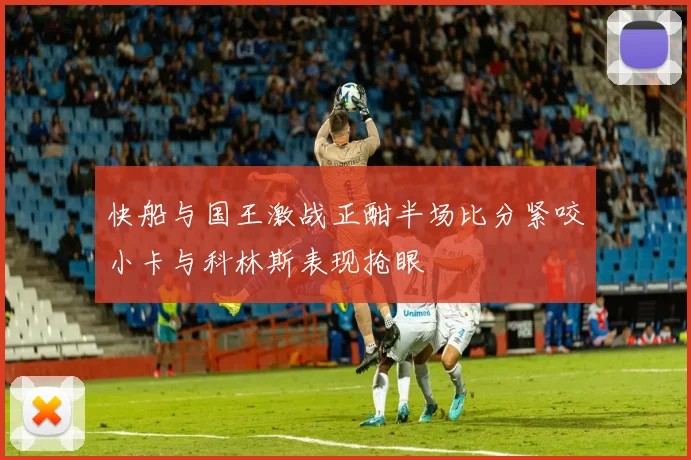 快船与国王激战正酣半场比分紧咬小卡与科林斯表现抢眼