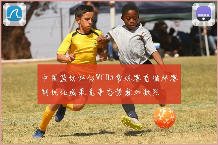 中国篮协评估WCBA常规赛首循环赛制优化成果竞争态势愈加激烈