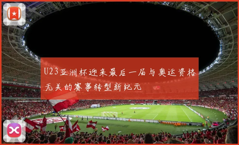 U23亚洲杯迎来最后一届与奥运资格无关的赛事转型新纪元