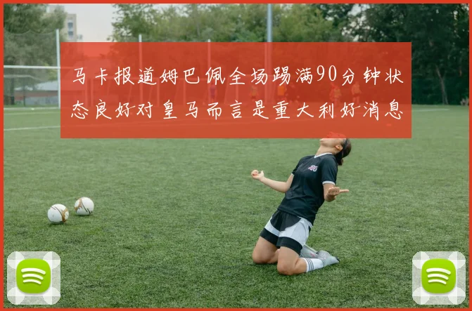 马卡报道姆巴佩全场踢满90分钟状态良好对皇马而言是重大利好消息