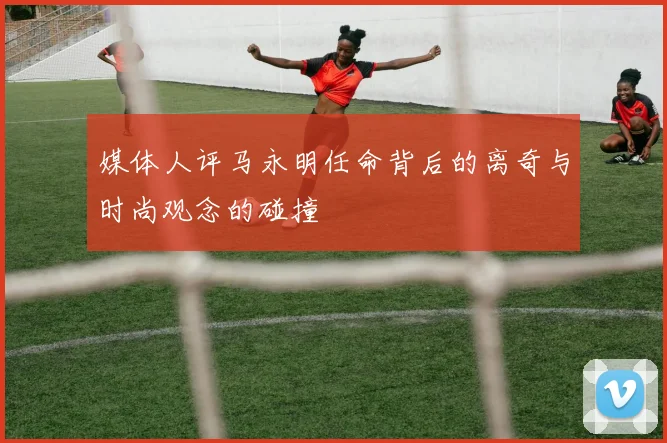 媒体人评马永明任命背后的离奇与时尚观念的碰撞
