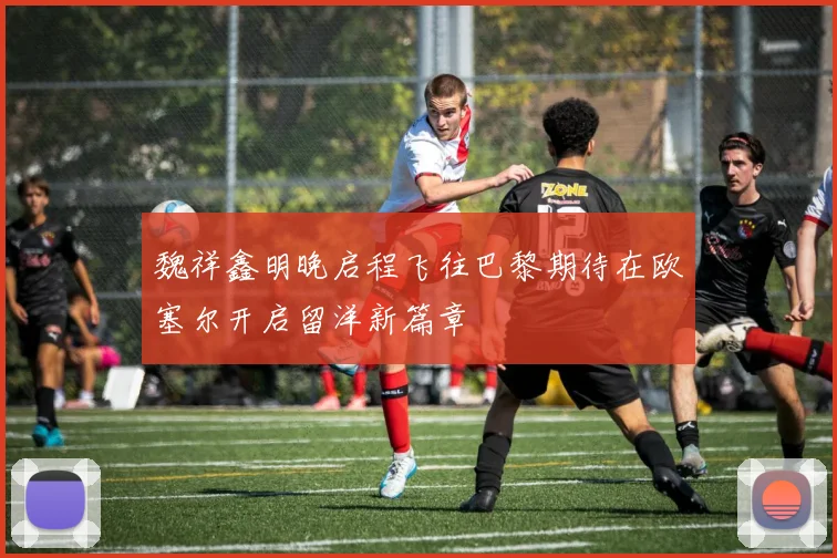 魏祥鑫明晚启程飞往巴黎期待在欧塞尔开启留洋新篇章