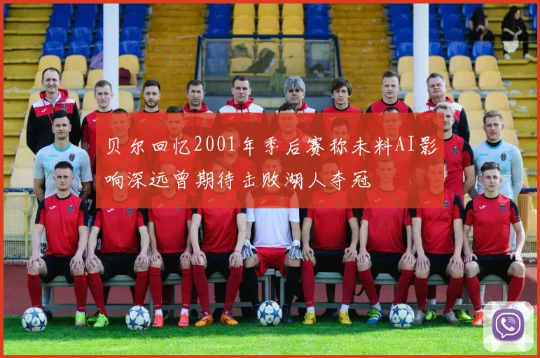 贝尔回忆2001年季后赛称未料AI影响深远曾期待击败湖人夺冠
