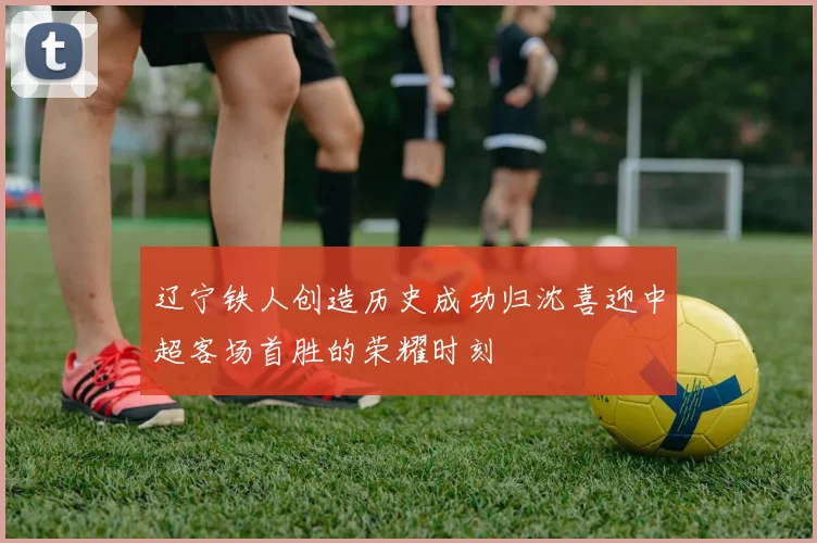 辽宁铁人创造历史成功归沈喜迎中超客场首胜的荣耀时刻
