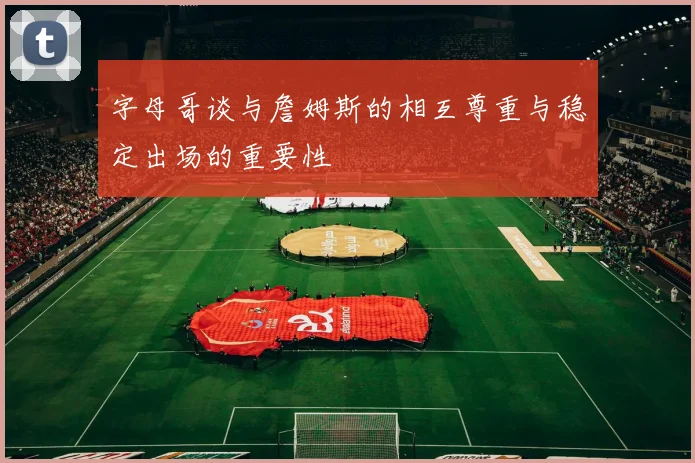字母哥谈与詹姆斯的相互尊重与稳定出场的重要性