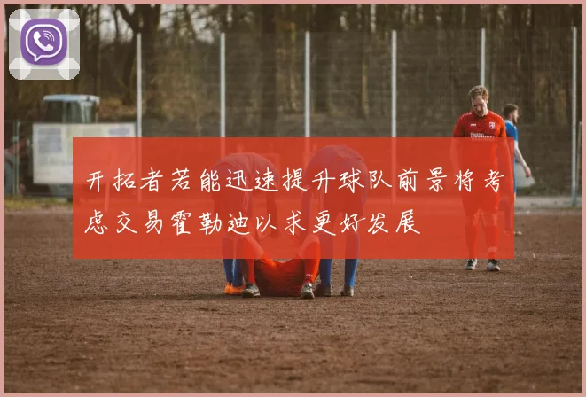 开拓者若能迅速提升球队前景将考虑交易霍勒迪以求更好发展