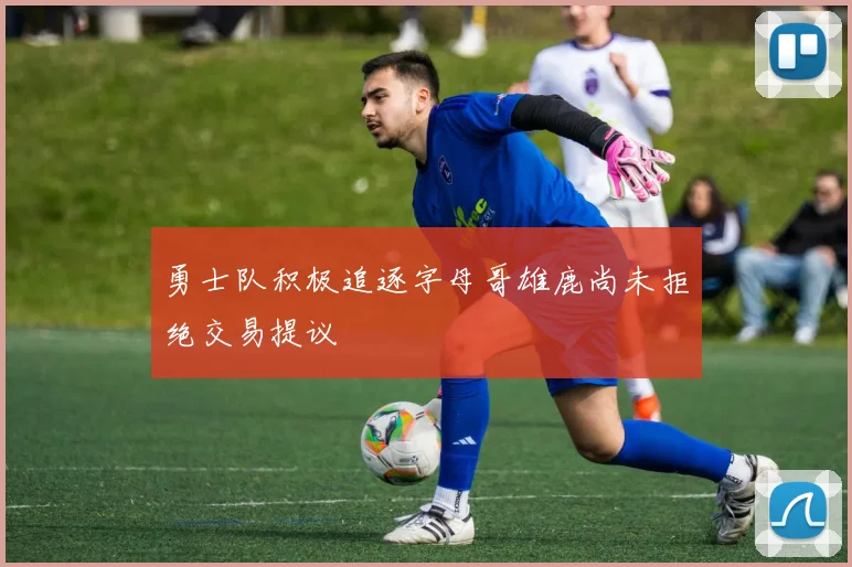 勇士队积极追逐字母哥雄鹿尚未拒绝交易提议