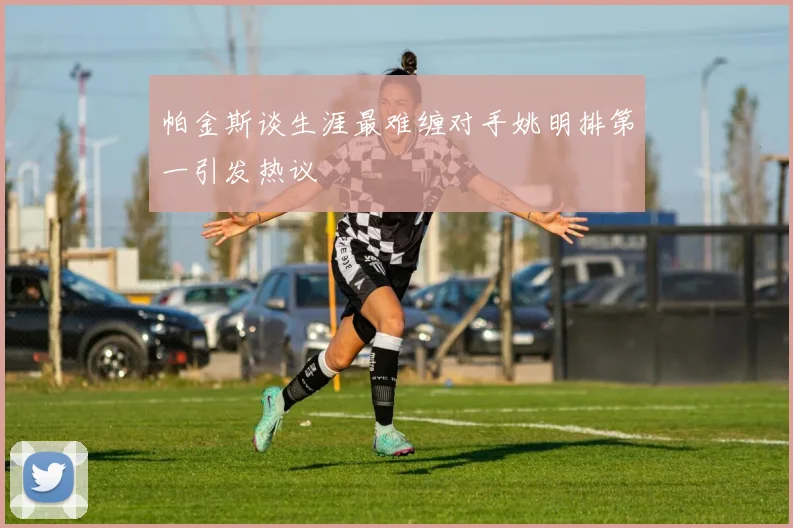 帕金斯谈生涯最难缠对手姚明排第一引发热议