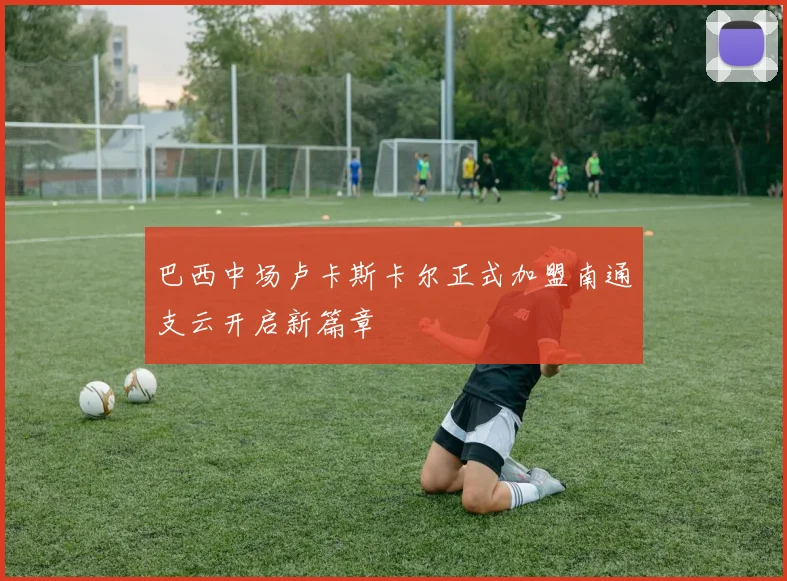 巴西中场卢卡斯卡尔正式加盟南通支云开启新篇章