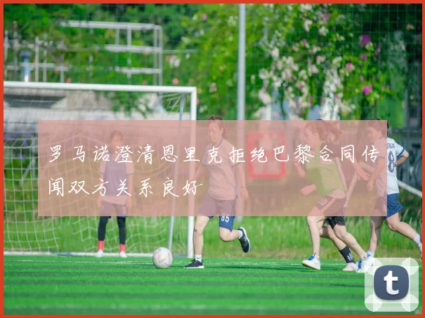 罗马诺澄清恩里克拒绝巴黎合同传闻双方关系良好