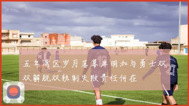 五年湾区岁月落幕库明加与勇士双双解脱双轨制失败责任何在