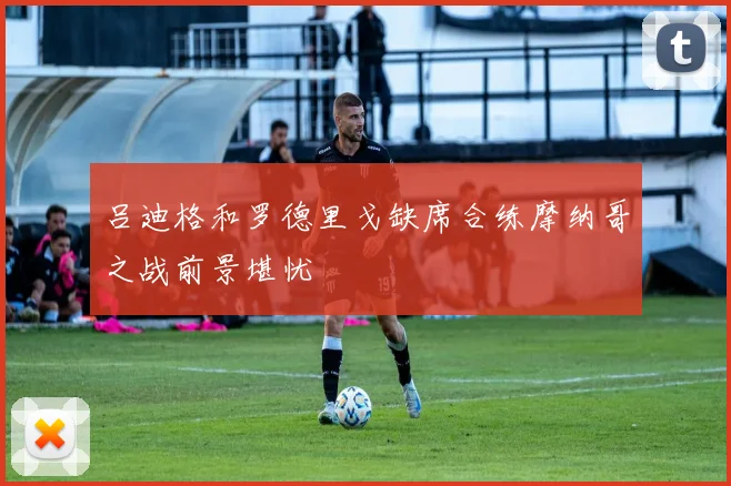 吕迪格和罗德里戈缺席合练摩纳哥之战前景堪忧
