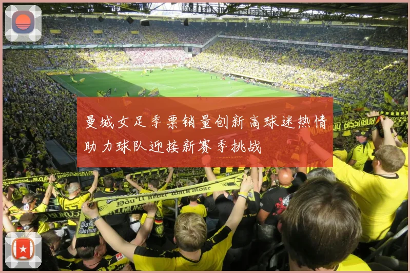 曼城女足季票销量创新高球迷热情助力球队迎接新赛季挑战