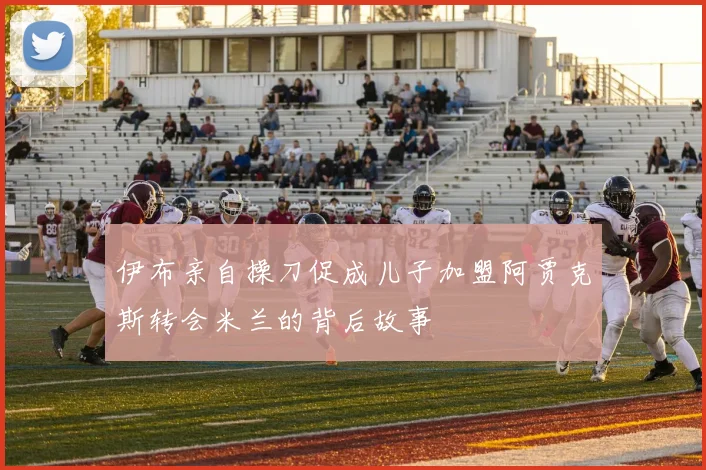 伊布亲自操刀促成儿子加盟阿贾克斯转会米兰的背后故事