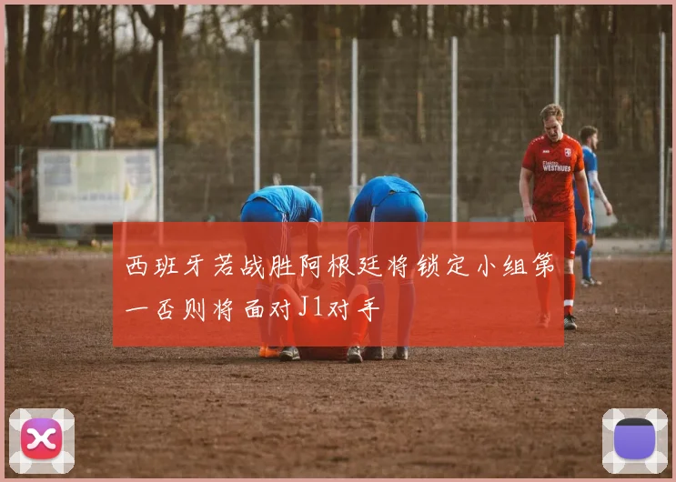 西班牙若战胜阿根廷将锁定小组第一否则将面对J1对手