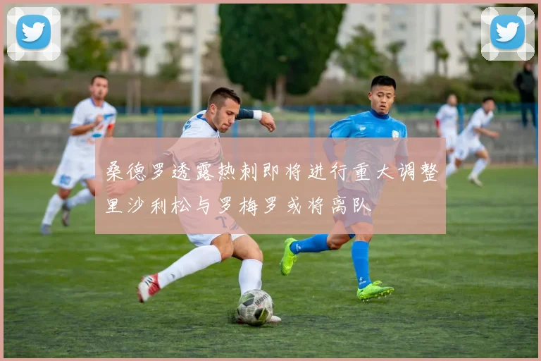 桑德罗透露热刺即将进行重大调整里沙利松与罗梅罗或将离队