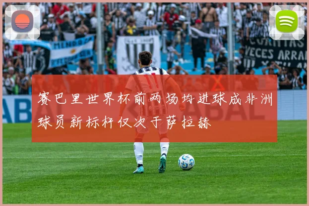 赛巴里世界杯前两场均进球成非洲球员新标杆仅次于萨拉赫