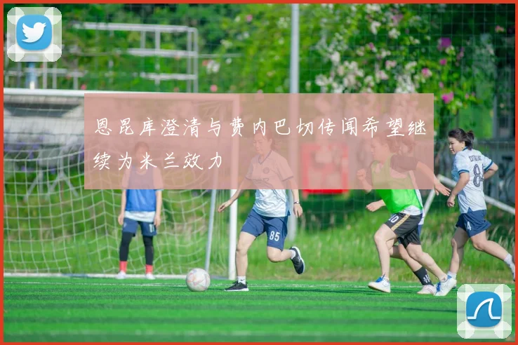 恩昆库澄清与费内巴切传闻希望继续为米兰效力