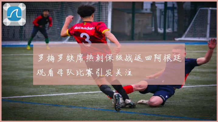 罗梅罗缺席热刺保级战返回阿根廷观看母队比赛引发关注