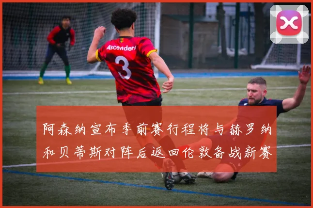 阿森纳宣布季前赛行程将与赫罗纳和贝蒂斯对阵后返回伦敦备战新赛季