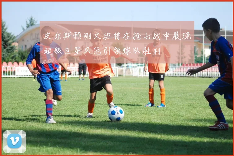 皮尔斯预测文班将在抢七战中展现超级巨星风范引领球队胜利