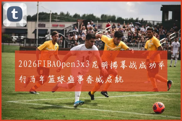 2026FIBAOpen3x3昆明揭幕战成功举行马年篮球盛事春城启航