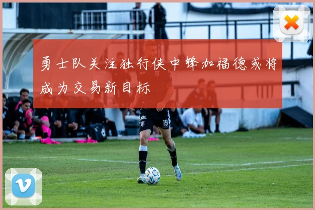 勇士队关注独行侠中锋加福德或将成为交易新目标